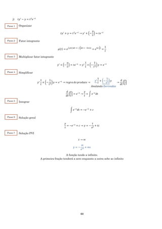 44
j) 𝑡𝑦′
− 𝑦 = 𝑡2
𝑒−𝑡
Organizar
𝑡𝑦′
+ 𝑦 = 𝑡2
𝑒−𝑡
→ 𝑦′
+ (−
𝑦
𝑡
) = 𝑡𝑒−𝑡
Fator integrante
𝜇(𝑡) = 𝑒∫ 𝑝(𝑡)𝑑𝑡 =− ∫
1
𝑡
𝑑𝑡 = −ln⁡|𝑡|
= 𝑒ln⁡|
1
𝑡
|
=
1
𝑡
Multiplicar fator integrante
𝑦′
+ (−
𝑦
𝑡
) = 𝑡𝑒−𝑡
→ 𝑦′
1
𝑡
+ (−
1
𝑡2
) 𝑦 = 𝑒−𝑡
Simplificar
𝑦′
1
𝑡
+ (−
1
𝑡2
) 𝑦 = 𝑒−𝑡
→ 𝑟𝑒𝑔𝑟𝑎 𝑑𝑜 𝑝𝑟𝑜𝑑𝑢𝑡𝑜 →
𝑦′
1
𝑡
+ (−
1
𝑡2
) 𝑦
𝐴𝑛𝑢𝑙𝑎𝑛𝑑𝑜 𝐷𝑒𝑟𝑖𝑣𝑎𝑑𝑎𝑠
→
𝑑
𝑑𝑡
[
𝑦
𝑡
]
𝑑
𝑑𝑡
[
𝑦
𝑡
] = 𝑒−𝑡
→
𝑦
𝑡
= ∫ 𝑒−𝑡
𝑑𝑡
Integrar
∫ 𝑒−𝑡
𝑑𝑡 = −𝑒−𝑡
+ 𝑐
Solução geral
𝑦
𝑡
= −𝑒−𝑡
+ 𝑐 → 𝑦 = −
𝑡
𝑒 𝑡
+ 𝑡𝑐
Solução PVI
𝑡 → ∞
𝑦 = −
∞
𝑒∞
+ ∞𝑐
A função tende a infinito.
A primeira fração tenderá a zero enquanto a outra sobe ao infinito
Passo 1
Passo 2
Passo 3
Passo 4
Passo 5
Passo 6
Passo 7
 