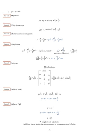 45
k) 2𝑦′
+ 𝑦 = 3𝑡2
Organizar
2𝑦′
+ 𝑦 = 3𝑡2
→ 𝑦′
+
𝑦
2
=
3
2
𝑡2
Fator integrante
𝜇(𝑡) = 𝑒∫ 𝑝(𝑡)𝑑𝑡 =
1
2 ∫ 𝑑𝑡 =
t
2 = 𝑒
t
2
Multiplicar fator integrante
𝑦′
+
𝑦
2
=
3
2
𝑡2
→ 𝑦′
𝑒
𝑡
2 +
𝑒
𝑡
2
2
𝑦 =
3
2
𝑡2
𝑒
𝑡
2
Simplificar
𝑦′
𝑒
𝑡
2 +
𝑒
𝑡
2
2
𝑦 =
3
2
𝑡2
𝑒
𝑡
2 → 𝑟𝑒𝑔𝑟𝑎 𝑑𝑜 𝑝𝑟𝑜𝑑𝑢𝑡𝑜 → 𝑦′𝑒
𝑡
2 +
𝑒
𝑡
2
2
𝑦
𝐴𝑛𝑢𝑙𝑎𝑛𝑑𝑜 𝐷𝑒𝑟𝑖𝑣𝑎𝑑𝑎𝑠
→
𝑑
𝑑𝑡
[𝑦𝑒
𝑡
2]
𝑑
𝑑𝑡
[𝑦𝑒
𝑡
2] =
3
2
𝑡2
𝑒
𝑡
2 → 𝑦𝑒
𝑡
2 = ∫
3
2
𝑡2
𝑒
𝑡
2 𝑑𝑡
Integrar
Método rápido
3
2
∫ 𝑡2
𝑒
𝑡
2 𝑑𝑡 →
[
𝑢
.
𝑠𝑖𝑛𝑎𝑙
.
𝑣
.
𝑡2
∙
2𝑡
∙
.
2
∙
+
→
∙
−
→
∙
+
→
∙
2𝑒
𝑡
2
∙
4𝑒
𝑡
2
∙
8𝑒
𝑡
2
∙ ]
→
3
2
[2𝑡2
𝑒
𝑡
2 − 8𝑡𝑒
𝑡
2 + 16𝑒
𝑡
2]
Solução geral
𝑦𝑒
𝑡
2 = 3𝑡2
𝑒
𝑡
2 − 12𝑡𝑒
𝑡
2 + 24𝑒
𝑡
2 + 𝑐
𝑦 = 3𝑡2
− 12𝑡 + 24 +
𝑐
𝑒
𝑡
2
Solução PVI
𝑡 → ∞
𝑦 = 3∞2
− 12∞ + 24 +
𝑐
𝑒
∞
2
𝑦 → 24
A função tende a infinito.
A última fração tenderá a zero enquanto as outras sobem ao infinito.
Passo 1
Passo 2
Passo 3
Passo 4
Passo 5
Passo 6
Passo 7
 