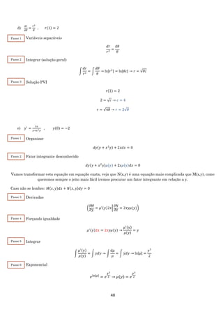 48
d)
𝑑𝑟
𝑑𝜃
=
𝑟2
𝜃
, 𝑟(1) = 2
Variáveis separáveis
𝑑𝑟
𝑟2
=
𝑑𝜃
𝜃
Integrar (solução geral)
∫
𝑑𝑟
𝑟2
= ∫
𝑑𝜃
𝜃
→ ln|𝑟2| = ln|𝜃𝑐| → 𝑟 = √𝜃𝑐
Solução PVI
𝑟(1) = 2
2 = √ 𝑐 → 𝑐 = 4
𝑟 = √4𝜃 → 𝑟 = 2√𝜃
e) 𝑦′
=
2𝑥
𝑦+𝑥2 𝑦
, 𝑦(0) = −2
Organizar
𝑑𝑦(𝑦 + 𝑥2
𝑦) + 2𝑥𝑑𝑥 = 0
Fator integrante desconhecido
𝑑𝑦(𝑦 + 𝑥2
𝑦)𝜇(𝑦) + 2𝑥𝜇(𝑦)𝑑𝑥 = 0
Vamos transformar esta equação em equação exata, veja que N(x,y) é uma equação mais complicada que M(x,y), como
queremos sempre o jeito mais fácil iremos procurar um fator integrante em relação a y.
Caso não se lembre: 𝑀(𝑥, 𝑦)𝑑𝑥 + 𝑁(𝑥, 𝑦)𝑑𝑦 = 0
Derivadas
(
𝜕𝑀
𝜕𝑦
= 𝜇′(𝑦)2𝑥|
𝜕𝑁
𝜕𝑥
= 2𝑥𝑦𝜇(𝑦))
Forçando igualdade
𝜇′(𝑦)2𝑥 = 2𝑥𝑦𝜇(𝑦) →
𝜇′(𝑦)
𝜇(𝑦)
= 𝑦
Integrar
∫
𝜇′(𝑦)
𝜇(𝑦)
= ∫ 𝑦𝑑𝑦 → ∫
𝑑𝜇
𝜇
= ∫ 𝑦𝑑𝑦 → ln|𝜇| =
𝑦2
2
Exponencial
𝑒ln|𝜇|
= 𝑒
𝑦2
2 → 𝜇(𝑦) = 𝑒
𝑦2
2
Passo 1
Passo 2
Passo 3
Passo 1
Passo 2
Passo 3
Passo 4
Passo 5
Passo 6
 