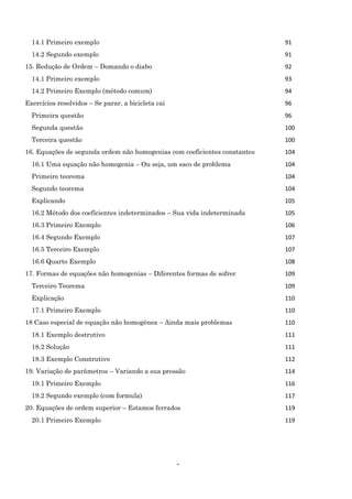 5
14.1 Primeiro exemplo 91
14.2 Segundo exemplo 91
15. Redução de Ordem – Domando o diabo 92
14.1 Primeiro exemplo 93
14.2 Primeiro Exemplo (método comum) 94
Exercícios resolvidos – Se parar, a bicicleta cai 96
Primeira questão 96
Segunda questão 100
Terceira questão 100
16. Equações de segunda ordem não homogenias com coeficientes constantes 104
16.1 Uma equação não homogenia – Ou seja, um saco de problema 104
Primeiro teorema 104
Segundo teorema 104
Explicando 105
16.2 Método dos coeficientes indeterminados – Sua vida indeterminada 105
16.3 Primeiro Exemplo 106
16.4 Segundo Exemplo 107
16.5 Terceiro Exemplo 107
16.6 Quarto Exemplo 108
17. Formas de equações não homogenias – Diferentes formas de sofrer 109
Terceiro Teorema 109
Explicação 110
17.1 Primeiro Exemplo 110
18 Caso especial de equação não homogênea – Ainda mais problemas 110
18.1 Exemplo destrutivo 111
18.2 Solução 111
18.3 Exemplo Construtivo 112
19. Variação de parâmetros – Variando a sua pressão 114
19.1 Primeiro Exemplo 116
19.2 Segundo exemplo (com formula) 117
20. Equações de ordem superior – Estamos ferrados 119
20.1 Primeiro Exemplo 119
 