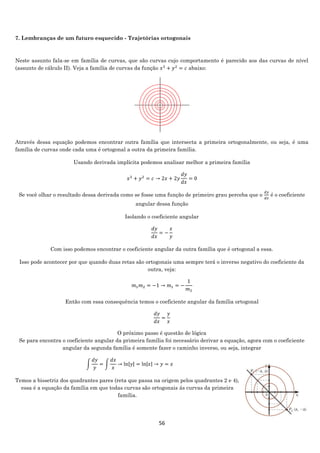 56
7. Lembranças de um futuro esquecido - Trajetórias ortogonais
Neste assunto fala-se em família de curvas, que são curvas cujo comportamento é parecido aos das curvas de nível
(assunto de cálculo II). Veja a família de curvas da função 𝑥2
+ 𝑦2
= 𝑐 abaixo:
Através dessa equação podemos encontrar outra família que intersecta a primeira ortogonalmente, ou seja, é uma
família de curvas onde cada uma é ortogonal a outra da primeira família.
Usando derivada implícita podemos analisar melhor a primeira família
𝑥2
+ 𝑦2
= 𝑐 → 2𝑥 + 2𝑦
𝑑𝑦
𝑑𝑥
= 0
Se você olhar o resultado dessa derivada como se fosse uma função de primeiro grau perceba que o
𝑑𝑦
𝑑𝑥
é o coeficiente
angular dessa função
Isolando o coeficiente angular
𝑑𝑦
𝑑𝑥
= −
𝑥
𝑦
Com isso podemos encontrar o coeficiente angular da outra família que é ortogonal a essa.
Isso pode acontecer por que quando duas retas são ortogonais uma sempre terá o inverso negativo do coeficiente da
outra, veja:
𝑚1 𝑚2 = −1 → 𝑚1 = −
1
𝑚2
Então com essa consequência temos o coeficiente angular da família ortogonal
𝑑𝑦
𝑑𝑥
=
𝑦
𝑥
O próximo passo é questão de lógica
Se para encontra o coeficiente angular da primeira família foi necessário derivar a equação, agora com o coeficiente
angular da segunda família é somente fazer o caminho inverso, ou seja, integrar
∫
𝑑𝑦
𝑦
= ∫
𝑑𝑥
𝑥
→ ln|𝑦| = ln|𝑥| → 𝑦 = 𝑥
Temos a bissetriz dos quadrantes pares (reta que passa na origem pelos quadrantes 2 e 4),
essa é a equação da família em que todas curvas são ortogonais ás curvas da primeira
família.
 