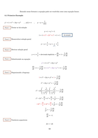 59
Estando nesse formato a equação pode ser resolvida como uma equação linear.
8.1 Primeiro Exemplo
𝑦′
= 1 + 𝑡2
− 2𝑡𝑦 + 𝑦2
, 𝑦(𝑡) = 𝑡 , 𝑦 − 𝑦 =
1
𝑣(𝑡)
Testar se há solução
𝑦 = 𝑡 → 𝑦′
= 1
1 = 1 + 𝑡2
− 2𝑡2
+ 𝑡2
→ 1 = 1
Desenvolver solução geral
𝑦 − 𝑦 =
1
𝑣
→ 𝑦 = 𝑡⏟
𝑦=𝑡
+
1
𝑣
Derivar solução geral
𝑦 = 𝑡 +
1
𝑣
→ 𝑑𝑒𝑟𝑖𝑣𝑎𝑑𝑎 𝑖𝑚𝑝𝑙í𝑐𝑖𝑡𝑎 →
𝑑𝑦
𝑑𝑡
= 1 −
1
𝑣2
𝑑𝑣
𝑑𝑡
Substituindo na equação
𝑦′
= 1 + 𝑡2
− 2𝑡𝑦 + 𝑦2
𝑑𝑦
𝑑𝑡
= 1 −
1
𝑣2
𝑑𝑣
𝑑𝑡
→ 1 + 𝑡2
− 2𝑡𝑦 + 𝑦2
= 1 −
1
𝑣2
𝑑𝑣
𝑑𝑡
Organizando a bagunça
1 + 𝑡2
− 2𝑡𝑦 + 𝑦2
= 1 −
1
𝑣2
𝑑𝑣
𝑑𝑡
𝑡2
− 2𝑡𝑦 + 𝑦2
= −
1
𝑣2
𝑑𝑣
𝑑𝑡
𝑡2
− 2𝑡 (𝑡 +
1
𝑣⏟
𝑦
) + (𝑡 +
1
𝑣⏟
𝑦
)
2
= −
1
𝑣2
𝑑𝑣
𝑑𝑡
𝑡2
− 2𝑡2
−
2𝑡
𝑣
+ 𝑡2
+
2𝑡
𝑣
+
1
𝑣2
= −
1
𝑣2
𝑑𝑣
𝑑𝑡
−2𝑡2
−
2𝑡
𝑣
+ 2𝑡2
+
2𝑡
𝑣
+
1
𝑣2
= −
1
𝑣2
𝑑𝑣
𝑑𝑡
1
𝑣2
= −
1
𝑣2
𝑑𝑣
𝑑𝑡
𝑑𝑣
𝑑𝑡
= −1
Variáveis separáveis
𝑑𝑣 = −𝑑𝑡
Há solução!
Passo 1
Passo 2
Passo 3
Passo 4
Passo 5
Passo 6
 