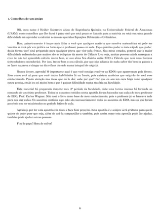 6
1. Conselhos de um amigo
Olá, meu nome é Helder Guerreiro aluno de Engenharia Química na Universidade Federal do Amazonas
(UFAM), esses conselhos que lhe darei é para você que está pouco se lixando para a matéria ou está com uma grande
dificuldade em aprender a calcular as nossas queridas Equações Diferenciais Ordinárias.
Bom, primeiramente é importante falar a você que qualquer matéria que envolva matemática só pode ser
vencida se você pôr em prática as listas que o professor passa em sala. Faça quantas puder o mais rápido que puder,
dessa forma você está preparado para qualquer prova que vier pela frente. Nos meus estudos, percebi que a maior
dificuldade enfrentadas por muitos são as relíquias da morte do Cálculo I, ou seja, muitas pessoas ainda carregam a
cruz de não ter aprendido cálculo muito bem, aí sua alma fica dividia entre EDO e Cálculo que nem uma horcrux
(entendedores entenderão). Por isso, treine bem o seu cálculo, por que não adianta de nada saber tão bem os passos a
se fazer na prova e chegar no dia e ficar travado numa integral de cotg (x).
Nunca decore, aprenda! O importante aqui é que você consiga resolver as EDO’s que apareceram pela frente.
Esse curso está aí para que você tenha habilidades lá na frente, pois existem matérias que exigirão de você esse
conhecimento. Preste atenção nas dicas que eu te der, sabe por que? Por que eu sou um cara leigo como qualquer
outra pessoa, então eu sei muito bem o que é passar dificuldade numa matéria na faculdade.
Este material foi preparado durante meu 3° período da faculdade, onde uma turma imensa foi formada ao
comando de um ótimo professor. Todos os assuntos contidos nesta apostila foram baseados nas aulas do meu professor
de EDO, Prof. Carlos Wagner. Não usei o livro como base de meu conhecimento, pois o professor já se baseava nele
para nos dar aulas. Os assuntos contidos aqui não são necessariamente todos os assuntos de EDO, mas os que foram
possíveis em ser ministrados no período letivo de aula.
Agradeço por ter esta apostila em mãos e faça bom proveito. Esta apostila é e sempre será gratuita para quem
quiser de onde quer que seja, além de usá-la compartilhe-a também, pois assim como esta apostila pode lhe ajudar,
também pode ajudar outras pessoas.
Fim de papo! Hora de sofrer!
 