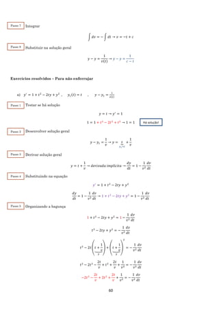 60
Integrar
∫ 𝑑𝑣 = − ∫ 𝑑𝑡 → 𝑣 = −𝑡 + 𝑐
Substituir na solução geral
𝑦 − 𝑦 =
1
𝑣(𝑡)
→ 𝑦 − 𝑦 =
1
𝑐 − 𝑡
Exercícios resolvidos – Para não enferrujar
a) 𝑦′
= 1 + 𝑡2
− 2𝑡𝑦 + 𝑦2
, 𝑦1(𝑡) = 𝑡 , 𝑦 − 𝑦1 =
1
𝑣(𝑡)
Testar se há solução
𝑦 = 𝑡 → 𝑦′
= 1
1 = 1 + 𝑡2
− 2𝑡2
+ 𝑡2
→ 1 = 1
Desenvolver solução geral
𝑦 − 𝑦1 =
1
𝑣
→ 𝑦 = 𝑡⏟
𝑦1=𝑡
+
1
𝑣
Derivar solução geral
𝑦 = 𝑡 +
1
𝑣
→ 𝑑𝑒𝑟𝑖𝑣𝑎𝑑𝑎 𝑖𝑚𝑝𝑙í𝑐𝑖𝑡𝑎 →
𝑑𝑦
𝑑𝑡
= 1 −
1
𝑣2
𝑑𝑣
𝑑𝑡
Substituindo na equação
𝑦′
= 1 + 𝑡2
− 2𝑡𝑦 + 𝑦2
𝑑𝑦
𝑑𝑡
= 1 −
1
𝑣2
𝑑𝑣
𝑑𝑡
→ 1 + 𝑡2
− 2𝑡𝑦 + 𝑦2
= 1 −
1
𝑣2
𝑑𝑣
𝑑𝑡
Organizando a bagunça
1 + 𝑡2
− 2𝑡𝑦 + 𝑦2
= 1 −
1
𝑣2
𝑑𝑣
𝑑𝑡
𝑡2
− 2𝑡𝑦 + 𝑦2
= −
1
𝑣2
𝑑𝑣
𝑑𝑡
𝑡2
− 2𝑡 (𝑡 +
1
𝑣⏟
𝑦
) + (𝑡 +
1
𝑣⏟
𝑦
)
2
= −
1
𝑣2
𝑑𝑣
𝑑𝑡
𝑡2
− 2𝑡2
−
2𝑡
𝑣
+ 𝑡2
+
2𝑡
𝑣
+
1
𝑣2
= −
1
𝑣2
𝑑𝑣
𝑑𝑡
−2𝑡2
−
2𝑡
𝑣
+ 2𝑡2
+
2𝑡
𝑣
+
1
𝑣2
= −
1
𝑣2
𝑑𝑣
𝑑𝑡
Passo 7
Passo 8
Há solução!
Passo 1
Passo 2
Passo 3
Passo 4
Passo 5
 