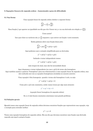 68
9. Equações lineares de segunda ordem – Aumentando o grau de dificuldade
9.1 Sua forma
Uma equação linear de segunda ordem obedece a seguinte forma:
𝑑2
𝑦
𝑑𝑡2
= 𝑓 (𝑡, 𝑦,
𝑑𝑦
𝑑𝑡
)
Essa função 𝑓 que aparece na igualdade nos diz que ela é linear em 𝑦 e na sua derivada em relação a 𝑡 (
𝑑𝑦
𝑑𝑡
),
Como assim?
Isso quer dizer as variáveis são 𝑦 e
𝑑𝑦
𝑑𝑡
enquanto o que estiver em função 𝑡 será constante.
Então podemos abrir essa função desse jeito:
𝑑2
𝑦
𝑑𝑡2
= 𝑝(𝑡)
𝑑𝑦
𝑑𝑡
+ 𝑞(𝑡)𝑦 + 𝑔(𝑡)
Aqui podemos usar a notação simplificada para as derivadas
𝑦′′
= 𝑝(𝑡)𝑦′
+ 𝑞(𝑡)𝑦 + 𝑔(𝑡)
Isolando o termo independente temos:
𝑦′′
+ 𝑝(𝑡)𝑦′
+ 𝑞(𝑡)𝑦 = 𝑔(𝑡)
(não troquei de sinal, mas não há necessidade disso)
Aqui chamamos o termo independente (no caso o 𝑔(𝑡)) de termo não homogêneo.
Aqui também usamos a palavra “homogênea” para nos relacionarmos a uma equação linear de segunda ordem, mas
não confunda isso com as equações homogêneas estudadas no assunto anterior.
Uma equação é dita homogenia quando o termo não homogêneo é nulo, ou seja:
𝑦′′
+ 𝑝(𝑡)𝑦′
+ 𝑞(𝑡)𝑦 = 0
Como 𝑝(𝑡) e 𝑞(𝑡) são constantes, então vamos trocar por algo mais atraente:
𝑦′′
+ 𝑎𝑦′
+ 𝑏𝑦 = 0
(equação linear homogênea de segunda ordem)
Se 𝑎 e 𝑏 não fossem constantes estaríamos num grande problema
9.2 Soluções gerais
Quando temos uma equação linear de segunda ordem devemos encontrar funções que representem essa equação, veja
o exemplo para entender melhor:
𝑦′′
− 𝑦 = 0
Temos uma equação homogênea de segunda ordem. Ela nos diz que devemos encontrar uma função cuja derivada
segunda seja igual a própria função.
 