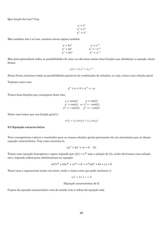 69
Que função faz isso? Veja
𝑦 = 𝑒 𝑡
𝑦′
= 𝑒 𝑡
𝑦′′
= 𝑒 𝑡
Mas também não é só isso, existem outras opções também
𝑦 = 𝑘𝑒 𝑡
𝑦′
= 𝑘𝑒 𝑡
𝑦′′
= 𝑘𝑒 𝑡
𝑦 = 𝑒−𝑡
𝑦′
= −𝑒−𝑡
𝑦′′
= 𝑒−𝑡
Mas para generalizar todas as possibilidades de uma vez devemos somar duas funções que obedeçam a equação, desta
forma:
𝑦(𝑡) = 𝑘1 𝑒 𝑡
+ 𝑘2 𝑒−𝑡
Dessa forma juntamos todas as possibilidades possíveis de combinação de soluções, ou seja, temos uma solução geral.
Vejamos outro caso
𝑦′′
+ 𝑦 = 0 → 𝑦′′
= −𝑦
Temos duas funções que conseguem fazer isso:
𝑦 = 𝑠𝑒𝑛(𝑡)
𝑦′
= cos⁡( 𝑡)
𝑦′′
= −𝑠𝑒𝑛(𝑡)
↔
𝑦 = cos⁡( 𝑡)
𝑦′ = −𝑠𝑒𝑛(𝑡)
𝑦′′
= − cos(𝑡)
Neste caso temos que sua função geral é:
𝑦(𝑡) = 𝑘1 𝑠𝑒𝑛(𝑦) + 𝑘2 cos(𝑦)
9.3 Equação característica
Para conseguirmos valores e resultados para as nossas soluções gerais precisamos de um mecanismo que se chama
equação característica. Veja como encontra-la
𝑎𝑦′′
+ 𝑏𝑦′
+ 𝑐𝑦 = 0 (𝐼)
Temos uma equação homogênea e agora supondo que 𝑦(𝑡) = 𝑒 𝜆𝑡
seja a solução de (𝐼), então derivamos essa solução
até a segunda ordem para substituirmos na equação
𝑎𝜆2
𝑒 𝜆𝑡
+ 𝑏𝜆𝑒 𝜆𝑡
+ 𝑐𝑒 𝜆𝑡
= 0 → 𝑒 𝜆𝑡(𝑎𝜆2
+ 𝑏𝜆 + 𝑐) = 0
Nesse caso a exponencial nunca vai zerar, então a única coisa que pode acontecer é:
𝑎𝜆2
+ 𝑏𝜆 + 𝑐 = 0
(Equação característica de I)
O grau da equação característica será de acordo com a ordem da equação mãe
 