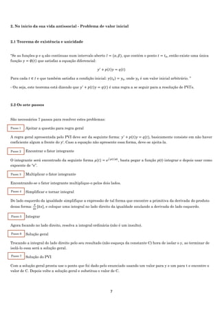 7
2. No início da sua vida antissocial - Problema de valor inicial
2.1 Teorema de existência e unicidade
“Se as funções p e q são contínuas num intervalo aberto 𝐼 = (𝛼, 𝛽), que contém o ponto 𝑡 = 𝑡0, então existe uma única
função 𝑦 = ∅(𝑡) que satisfaz a equação diferencial:
𝑦′
+ 𝑝(𝑡)𝑦 = 𝑞(𝑡)
Para cada 𝑡 ∈ 𝐼 e que também satisfaz a condição inicial: 𝑦(𝑡0) = 𝑦0, onde 𝑦0 é um valor inicial arbitrário. ”
- Ou seja, este teorema está dizendo que 𝑦′
+ 𝑝(𝑡)𝑦 = 𝑞(𝑡) é uma regra a se seguir para a resolução de PVI’s.
2.2 Os sete passos
São necessários 7 passos para resolver estes problemas:
Ajeitar a questão para regra geral
A regra geral apresentada pelo PVI deve ser da seguinte forma: 𝑦′
+ 𝑝(𝑡)𝑦 = 𝑞(𝑡), basicamente consiste em não haver
coeficiente algum a frente do 𝑦′. Caso a equação não apresente essa forma, deve-se ajeita-la.
Encontrar o fator integrante
O integrante será encontrado da seguinte forma 𝜇(𝑡) = 𝑒∫ 𝑝(𝑡)𝑑𝑡
, basta pegar a função 𝑝(𝑡) integrar e depois usar como
expoente de “e”.
Multiplicar o fator integrante
Encontrando-se o fator integrante multiplique-o pelos dois lados.
Simplificar e tornar integral
Do lado esquerdo da igualdade simplifique a expressão de tal forma que encontre a primitiva da derivada do produto
dessa forma:
𝑑
𝑑𝑥
[𝑘𝑥], e coloque uma integral no lado direito da igualdade anulando a derivada do lado esquerdo.
Integrar
Agora focando no lado direito, resolva a integral ordinária (não é um insulto).
Solução geral
Trocando a integral do lado direito pelo seu resultado (não esqueça da constante C) hora de isolar o y, ao terminar de
isolá-lo essa será a solução geral.
Solução do PVI
Com a solução geral pronta use o ponto que foi dado pelo enunciado usando um valor para y e um para t e encontre o
valor de C. Depois volte a solução geral e substitua o valor de C.
Passo 1
Passo 2
Passo 3
Passo 4
Passo 5
Passo 6
Passo 7
 
