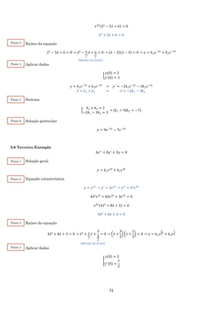 71
𝑒 𝜆𝑡(𝜆2
− 5𝜆 + 6) = 0
𝜆2
+ 5𝜆 + 6 = 0
Raízes da equação
𝜆2
− 5𝜆 + 6 = 0 → 𝜆2
− 5⏟
𝑆
𝜆 + 6⏟
𝑃
= 0 → (𝜆 − 2)(𝜆 − 3) = 0 → 𝑦 = 𝑘1 𝑒−2𝑡
+ 𝑘2 𝑒−3𝑡
Aplicar dados
{
𝑦(0) = 2
𝑦′(0) = 3
𝑦 = 𝑘1 𝑒−2𝑡
+ 𝑘2 𝑒−3𝑡
→ 𝑦′
= −2𝑘1 𝑒−2𝑡
− 3𝑘2 𝑒−3𝑡
2 = 𝑘1 + 𝑘2 → 3 = −2𝑘1 − 3𝑘2
Sistema
{
𝑘1 + 𝑘2 = 2
−2𝑘1 − 3𝑘2 = 3
→ (𝑘1 = 9|𝑘2 = −7)
Solução particular
𝑦 = 9𝑒−2𝑡
− 7𝑒−3𝑡
9.6 Terceiro Exemplo
4𝑦′′
+ 8𝑦′
+ 3𝑦 = 0
Solução geral
𝑦 = 𝑘1 𝑒 𝜆𝑡
+ 𝑘2 𝑒 𝜆𝑡
Equação característica
𝑦 = 𝑒 𝜆𝑡
→ 𝑦′
= 𝜆𝑒 𝜆𝑡
→ 𝑦′′
= 𝜆2
𝑒 𝜆𝑡
4𝜆2
𝑒 𝜆𝑡
+ 8𝜆𝑒 𝜆𝑡
+ 3𝑒 𝜆𝑡
= 0
𝑒 𝜆𝑡(4𝜆2
+ 8𝜆 + 3) = 0
4𝜆2
+ 8𝜆 + 3 = 0
Raízes da equação
4𝜆2
+ 8𝜆 + 3 = 0 → 𝜆2
+ 2⏟
𝑆
𝜆 +
3
4⏟
𝑃
= 0 → (𝜆 +
3
2
) (𝜆 +
1
2
) = 0 → 𝑦 = 𝑘1 𝑒
3
2
𝑡
+ 𝑘2 𝑒
𝑡
2
Aplicar dados
{
𝑦(0) = 2
𝑦′(0) =
1
2
Passo 3
Método de Girard
Passo 4
Passo 5
Passo 6
Método de Girard
Passo 1
Passo 2
Passo 3
Passo 4
 