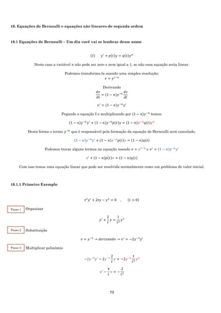 73
10. Equações de Bernoulli e equações não lineares de segunda ordem
10.1 Equações de Bernoulli – Um dia você vai se lembrar desse nome
(𝐼) 𝑦′
+ 𝑝(𝑡)𝑦 = 𝑞(𝑡)𝑦 𝑛
Neste caso a variável 𝑛 não pode ser zero e nem igual a 1, se não essa equação seria linear.
Podemos transforma-la usando uma simples resolução:
𝑣 = 𝑦1−𝑛
Derivando
𝑑𝑣
𝑑𝑡
= (1 − 𝑛)𝑦−𝑛
𝑑𝑣
𝑑𝑡
𝑣′
= (1 − 𝑛)𝑦−𝑛
𝑦′
Pegando a equação I e multiplicando por (1 − 𝑛)𝑦−𝑛
temos:
(1 − 𝑛)𝑦−𝑛
𝑦′
+ (1 − 𝑛)𝑦−𝑛
𝑝(𝑡)𝑦 = (1 − 𝑛)𝑦−𝑛
𝑞(𝑡)𝑦 𝑛
Desta forma o termo 𝑦−𝑛
que é responsável pela formação da equação de Bernoulli será cancelado.
(1 − 𝑛)𝑦−𝑛
𝑦′
+ (1 − 𝑛)𝑦−𝑛
𝑝(𝑡)𝑦 = (1 − 𝑛)𝑞(𝑡)
Podemos trocar alguns termos na equação usando 𝑣 = 𝑦1−𝑛
e 𝑣′
= (1 − 𝑛)𝑦−𝑛
𝑦′
𝑣′ + (1 − 𝑛)𝑝(𝑡)𝑣 = (1 − 𝑛)𝑞(𝑡)
Com isso temos uma equação linear que pode ser resolvida normalmente como um problema de valor inicial.
10.1.1 Primeiro Exemplo
𝑡2
𝑦′
+ 2𝑡𝑦 − 𝑦3
= 0 , (𝑡 > 0)
Organizar
𝑦′
+
2
𝑡
𝑦 =
1
𝑡2
𝑦3
Substituição
𝑣 = 𝑦−2
→ 𝑑𝑒𝑟𝑖𝑣𝑎𝑛𝑑𝑜 → 𝑣′
= −2𝑦−3
𝑦′
Multiplicar polinômio
−2𝑦−3
𝑦′
− 2𝑦−3
2
𝑡
𝑦 = −2𝑦−3
1
𝑡2
𝑦3
𝑣′
−
4
𝑡
𝑣 = −
2
𝑡2
Passo 1
Passo 2
Passo 3
 
