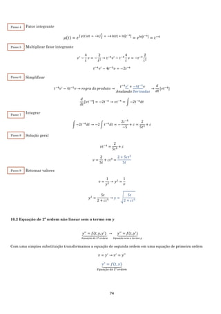 74
Fator integrante
𝜇(𝑡) = 𝑒∫ 𝑝(𝑡)𝑑𝑡 = −4 ∫
1
𝑡
= −4ln|𝑡| = ln|𝑡−4|
= 𝑒ln|𝑡−4| = 𝑡−4
Multiplicar fator integrante
𝑣′
−
4
𝑡
𝑣 = −
2
𝑡2
→ 𝑡−4
𝑣′
− 𝑡−4
4
𝑡
𝑣 = −𝑡−4
2
𝑡2
𝑡−4
𝑣′
− 4𝑡−5
𝑣 = −2𝑡−6
Simplificar
𝑡−4
𝑣′
− 4𝑡−5
𝑣 → 𝑟𝑒𝑔𝑟𝑎 𝑑𝑜 𝑝𝑟𝑜𝑑𝑢𝑡𝑜 →
𝑡−4
𝑣′
+ −4𝑡−5
𝑣
𝐴𝑛𝑢𝑙𝑎𝑛𝑑𝑜 𝐷𝑒𝑟𝑖𝑣𝑎𝑑𝑎𝑠
→
𝑑
𝑑𝑡
[𝑣𝑡−4
]
𝑑
𝑑𝑡
[𝑣𝑡−4] = −2𝑡−6
→ 𝑣𝑡−4
= ∫ −2𝑡−6
𝑑𝑡
Integrar
∫ −2𝑡−6
𝑑𝑡 → −2 ∫ 𝑡−6
𝑑𝑡 = −
2𝑡−5
−5
+ 𝑐 =
2
5𝑡5
+ 𝑐
Solução geral
𝑣𝑡−4
=
2
5𝑡5
+ 𝑐
𝑣 =
2
5𝑡
+ 𝑐𝑡4
=
2 + 5𝑐𝑡5
5𝑡
Retornar valores
𝑣 =
1
𝑦2
→ 𝑦2
=
1
𝑣
𝑦2
=
5𝑡
2 + 𝑐𝑡5
→ 𝑦 = √
5𝑡
2 + 𝑐𝑡5
10.2 Equação de 2º ordem não linear sem o termo em y
𝑦′′
= 𝑓(𝑡, 𝑦, 𝑦′
)⏟
𝐸𝑞𝑢𝑎çã𝑜 𝑑𝑒 2º 𝑜𝑟𝑑𝑒𝑚
→ 𝑦′′
= 𝑓(𝑡, 𝑦′
)⏟
𝐸𝑞𝑢𝑎çã𝑜 𝑠𝑒𝑚 𝑜 𝑡𝑒𝑟𝑚𝑜 𝑦
Com uma simples substituição transformamos a equação de segunda ordem em uma equação de primeira ordem
𝑣 = 𝑦′
→ 𝑣′
= 𝑦′′
𝑣′
= 𝑓(𝑡, 𝑣)⏟
𝐸𝑞𝑢𝑎çã𝑜 𝑑𝑒 1° 𝑜𝑟𝑑𝑒𝑚
Passo 4
Passo 5
Passo 6
Passo 7
Passo 8
Passo 9
 