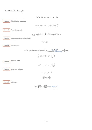 75
10.2.1 Primeiro Exemplo
𝑡2
𝑦′′
+ 2𝑡𝑦′
− 1 = 0 , (𝑡 > 0)
Substituir e organizar
𝑡2
𝑣′
+ 2𝑡𝑣 − 1 = 0 → 𝑣′
+
2
𝑡
𝑣 =
1
𝑡2
Fator integrante
𝜇(𝑡) = 𝑒∫ 𝑝(𝑡)𝑑𝑡 = ∫
2
𝑡
=2 ln|𝑡|
= 𝑒ln|𝑡2| = 𝑡2
Multiplicar fator integrante
𝑡2
𝑣′
+ 2𝑡𝑣 = 1
Simplificar
𝑡2
𝑣′
+ 2𝑡𝑣 → 𝑟𝑒𝑔𝑟𝑎 𝑑𝑜 𝑝𝑟𝑜𝑑𝑢𝑡𝑜 →
𝑡2
𝑣′
+ 2𝑡𝑣
𝐴𝑛𝑢𝑙𝑎𝑛𝑑𝑜 𝐷𝑒𝑟𝑖𝑣𝑎𝑑𝑎𝑠
→
𝑑
𝑑𝑡
[𝑣𝑡2
]
𝑑
𝑑𝑡
[𝑣𝑡2] = 1 → 𝑣𝑡2
= ∫ 𝑑𝑡
Solução geral
𝑣𝑡2
= 𝑡 + 𝑐 → 𝑣 =
1
𝑡
+
𝑐
𝑡2
Retornar valores
𝑣 = 𝑦′
→ 𝑣′
= 𝑦′′
𝑑𝑦
𝑑𝑡
=
1
𝑡
+
𝑐
𝑡2
Integrar
𝑦 = ∫
𝑑𝑡
𝑡
+ 𝑐 ∫
𝑑𝑡
𝑡2
→ 𝑦 = ln|𝑘𝑡| −
𝑐
𝑡
Passo 1
Passo 2
Passo 3
Passo 4
Passo 5
Passo 6
Passo 7
 