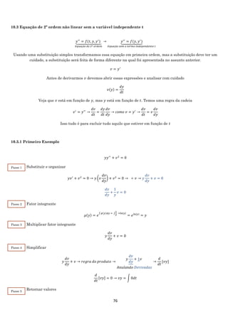 76
10.3 Equação de 2º ordem não linear sem a variável independente t
𝑦′′
= 𝑓(𝑡, 𝑦, 𝑦′
)⏟
𝐸𝑞𝑢𝑎çã𝑜 𝑑𝑒 2º 𝑜𝑟𝑑𝑒𝑚
→ 𝑦′′
= 𝑓(𝑦, 𝑦′
)⏟
𝐸𝑞𝑢𝑎çã𝑜 𝑠𝑒𝑚 𝑜 𝑡𝑒𝑟𝑚𝑜 𝑖𝑛𝑑𝑒𝑝𝑒𝑛𝑑𝑒𝑛𝑡𝑒 𝑡
Usando uma substituição simples transformamos essa equação em primeira ordem, mas a substituição deve ter um
cuidado, a substituição será feita de forma diferente na qual foi apresentada no assunto anterior.
𝑣 = 𝑦′
Antes de derivarmos 𝑣 devemos abrir essas expressões e analisar com cuidado
𝑣(𝑦) =
𝑑𝑦
𝑑𝑡
Veja que 𝑣 está em função de 𝑦, mas 𝑦 está em função de 𝑡. Temos uma regra da cadeia
𝑣′
= 𝑦′′
→
𝑑𝑣
𝑑𝑡
=
𝑑𝑦
𝑑𝑡
𝑑𝑣
𝑑𝑦
→ 𝑐𝑜𝑚𝑜 𝑣 = 𝑦′
→
𝑑𝑣
𝑑𝑡
= 𝑣
𝑑𝑣
𝑑𝑦
Isso tudo é para excluir tudo aquilo que estiver em função de 𝑡
10.3.1 Primeiro Exemplo
𝑦𝑦′′
+ 𝑣2
= 0
Substituir e organizar
𝑦𝑣′
+ 𝑣2
= 0 → 𝑦 (𝑣
𝑑𝑣
𝑑𝑦
) + 𝑣2
= 0 → ÷ 𝑣 → 𝑦
𝑑𝑣
𝑑𝑦
+ 𝑣 = 0
𝑑𝑣
𝑑𝑦
+
1
𝑦
𝑣 = 0
Fator integrante
𝜇(𝑦) = 𝑒
∫ 𝑝(𝑦)𝑑𝑦 = ∫
1
𝑦
=ln|𝑦|
= 𝑒ln|𝑦|
= 𝑦
Multiplicar fator integrante
𝑦
𝑑𝑣
𝑑𝑦
+ 𝑣 = 0
Simplificar
𝑦
𝑑𝑣
𝑑𝑦
+ 𝑣 → 𝑟𝑒𝑔𝑟𝑎 𝑑𝑜 𝑝𝑟𝑜𝑑𝑢𝑡𝑜 →
𝑦
𝑑𝑣
𝑑𝑦
+ 1𝑣
𝐴𝑛𝑢𝑙𝑎𝑛𝑑𝑜 𝐷𝑒𝑟𝑖𝑣𝑎𝑑𝑎𝑠
→
𝑑
𝑑𝑡
[𝑣𝑦]
𝑑
𝑑𝑡
[𝑣𝑦] = 0 → 𝑣𝑦 = ∫ 0𝑑𝑡
Retornar valores
Passo 1
Passo 2
Passo 3
Passo 4
Passo 5
 