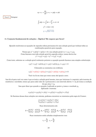 77
𝑣𝑦 = 𝑐 →
𝑑𝑦
𝑑𝑡
𝑦 = 𝑐 → 𝑦𝑑𝑦 = 𝑐𝑑𝑡
Integrar
∫ 𝑦𝑑𝑦 = 𝑐 ∫ 𝑑𝑡 →
𝑦2
2
= 𝑐𝑡 + 𝑘
𝑦2
= 2(𝑐𝑡 + 𝑘)
𝑦 = √2(𝑐𝑡 + 𝑘)
11. Conjunto fundamental de soluções – Álgebra? Me esquece por favor!
Quando resolvemos as equações de segunda ordem precisamos de uma solução geral que tenham todas as
combinações possíveis para equação.
Temos que 𝑦′′
+ 𝑝(𝑡)𝑦′
+ 𝑞(𝑡)𝑦 = 0 e sua solução geral é 𝑦 = 𝑐1 𝑦1 + 𝑐2 𝑦2
Como fazemos com toda solução geral de segunda ordem, vamos deriva-las
𝑦′
= 𝑐1 𝑦1
′
+ 𝑐2 𝑦2
′
→ 𝑦′′
= 𝑐1 𝑦1
′′
+ 𝑐2 𝑦2
′′
Como teste, sabemos se a solução geral realmente pertence a equação quando fazemos uma simples substituição
𝑐1 𝑦1
′′
+ 𝑐2 𝑦2
′′
+ 𝑝(𝑡)(𝑐1 𝑦1
′
+ 𝑐2 𝑦2
′ ) + 𝑞(𝑡)(𝑐1 𝑦1 + 𝑐2 𝑦2) = 0
Colocando as constantes em evidência
𝑐1(𝑦1
′′
+ 𝑝(𝑡)𝑦1
′
+ 𝑞(𝑡)𝑦1) + 𝑐2(𝑦2
′′
+ 𝑝(𝑡)𝑦2
′
+ 𝑞(𝑡)𝑦2) = 0
Você viu lá em cima que esses caras são iguais a zero.
Isso foi só para você ver como é que se testa a solução geral mesmo, mas que interessa é o seguinte: pelo teorema de
existência e unicidade, temos que para cada valor de 𝑡 pertencente a um intervalo aberto 𝐼 = (𝛼, 𝛽) temos a condição
de que 𝑦(𝑡0) = 𝑦0
Isso quer dizer que quando a equação é aplicada ao ponto 𝑡0 temos o resultado 𝑦0
Aplicando o teorema
𝑐1 𝑦1(𝑡0) + 𝑐2 𝑦2(𝑡0) = 𝑦(𝑡0) → 𝑐1 𝑦1
′ (𝑡0) + 𝑐2 𝑦2
′ (𝑡0) = 𝑦′(𝑡0)
Se fizermos dessas duas soluções um sistema, podemos encontrar as constantes pela regra de Cramer.
{
𝑐1 𝑦1(𝑡0) + 𝑐2 𝑦2(𝑡0) = 𝑦(𝑡0)
𝑐1 𝑦1
′ (𝑡0) + 𝑐2 𝑦2
′ (𝑡0) = 𝑦′(𝑡0)
Suas determinantes são
𝐷 = |
𝑦1(𝑡0) 𝑦2(𝑡0)
𝑦1
′ (𝑡0) 𝑦2
′ (𝑡0)
| , 𝐷𝑥 = |
𝑦(𝑡0) 𝑦2(𝑡0)
𝑦′(𝑡0) 𝑦2
′ (𝑡0)
| , 𝐷 𝑦 = |
𝑦1(𝑡0) 𝑦(𝑡0)
𝑦1
′ (𝑡0) 𝑦′(𝑡0)
|
Suas constantes serão achadas simplesmente com:
𝑐1 =
𝐷𝑥
𝐷
𝑐2 =
𝐷 𝑦
𝐷
Passo 6
 