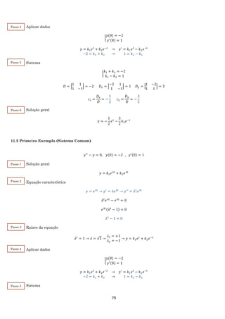 79
Aplicar dados
{
𝑦(0) = −2
𝑦′(0) = 1
𝑦 = 𝑘1 𝑒 𝑡
+ 𝑘2 𝑒−𝑡
→ 𝑦′
= 𝑘1 𝑒 𝑡
− 𝑘2 𝑒−𝑡
−2 = 𝑘1 + 𝑘2 → 1 = 𝑘1 − 𝑘2
Sistema
{
𝑘1 + 𝑘2 = −2
𝑘1 − 𝑘2 = 1
𝐷 = |
1 1
1 −1
| = −2 𝐷𝑥 = |
−2 1
1 −1
| = 1 𝐷 𝑦 = |
1 −2
1 1
| = 3
𝑐1 =
𝐷𝑥
𝐷
= −
1
2
𝑐2 =
𝐷 𝑦
𝐷
= −
3
2
Solução geral
𝑦 = −
1
2
𝑒 𝑡
−
3
2
𝑘2 𝑒−𝑡
11.2 Primeiro Exemplo (Sistema Comum)
𝑦′′
− 𝑦 = 0, 𝑦(0) = −2 , 𝑦′(0) = 1
Solução geral
𝑦 = 𝑘1 𝑒 𝜆𝑡
+ 𝑘2 𝑒 𝜆𝑡
Equação característica
𝑦 = 𝑒 𝜆𝑡
→ 𝑦′
= 𝜆𝑒 𝜆𝑡
→ 𝑦′′
= 𝜆2
𝑒 𝜆𝑡
𝜆2
𝑒 𝜆𝑡
− 𝑒 𝜆𝑡
= 0
𝑒 𝜆𝑡(𝜆2
− 1) = 0
𝜆2
− 1 = 0
Raízes da equação
𝜆2
= 1 → 𝜆 = √1 →
𝜆1 = +1
𝜆2 = −1
→ 𝑦 = 𝑘1 𝑒 𝑡
+ 𝑘2 𝑒−𝑡
Aplicar dados
{
𝑦(0) = −2
𝑦′(0) = 1
𝑦 = 𝑘1 𝑒 𝑡
+ 𝑘2 𝑒−𝑡
→ 𝑦′
= 𝑘1 𝑒 𝑡
− 𝑘2 𝑒−𝑡
−2 = 𝑘1 + 𝑘2 → 1 = 𝑘1 − 𝑘2
Sistema
Passo 4
Passo 5
Passo 6
Passo 1
Passo 2
Passo 3
Passo 4
Passo 5
 