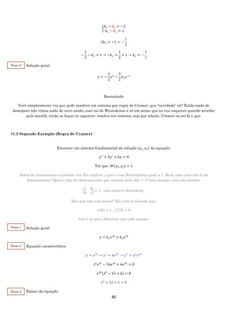 80
{
𝑘1 + 𝑘2 = −2
𝑘1 − 𝑘2 = 1
2𝑘1 = −1 = −
1
2
−
1
2
− 𝑘2 = 1 → −𝑘2 =
1
2
+ 1 → 𝑘2 = −
3
2
Solução geral
𝑦 = −
1
2
𝑒 𝑡
−
3
2
𝑘2 𝑒−𝑡
Resumindo
Você simplesmente viu que pode resolver um sistema por regra de Cramer, que “novidade” né? Então nada de
desespero não vimos nada de novo ainda, esse tal de Wronskiano é só um nome que eu vou esquecer quando acordar
pela manhã, então se foque no seguinte: resolva seu sistema, seja por adição, Cramer ou sei lá o que.
11.3 Segundo Exemplo (Regra de Cramer)
Encontre um sistema fundamental de solução {𝑦1, 𝑦2} da equação:
𝑦′′
+ 5𝑦′
+ 6𝑦 = 0
Tal que: 𝑊(𝑦1, 𝑦2) = 1
Antes de começarmos a questão vou lhe explicar o que é esse Wronskiano igual a 1. Bom, esse cara não é um
determinante? Qual o tipo de determinante que sempre dará 𝑑𝑒𝑡 = 1? Isso mesmo, você não lembra.
|
1 0
0 1
| = 1 , uma matriz identidade.
Mas que isso tem haver? Ele está te dizendo que:
𝑦(0) = 1, 𝑦′(0) = 0
Isso é só para dificultar sua vida mesmo.
Solução geral
𝑦 = 𝑘1 𝑒 𝜆𝑡
+ 𝑘2 𝑒 𝜆𝑡
Equação característica
𝑦 = 𝑒 𝜆𝑡
→ 𝑦′
= 𝜆𝑒 𝜆𝑡
→ 𝑦′′
= 𝜆2
𝑒 𝜆𝑡
𝜆2
𝑒 𝜆𝑡
− 5𝜆𝑒 𝜆𝑡
+ 6𝑒 𝜆𝑡
= 0
𝑒 𝜆𝑡(𝜆2
− 5𝜆 + 6) = 0
𝜆2
+ 5𝜆 + 6 = 0
Raízes da equação
Passo 1
Passo 6
Passo 2
Passo 3
 
