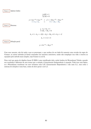 82
Aplicar dados
{
𝑦(0) = 1
𝑦′(0) = 0
𝑦 = 𝑘1 𝑒−2𝑡
+ 𝑘2 𝑒−3𝑡
→ 𝑦′
= −2𝑘1 𝑒−2𝑡
− 3𝑘2 𝑒−3𝑡
1 = 𝑘1 + 𝑘2 → 0 = −2𝑘1 − 3𝑘2
Sistema
{
𝑘1 + 𝑘2 = 1
−2𝑘1 − 3𝑘2 = 0
𝑘1 = 1 − 𝑘2 → −2(1 − 𝑘2) − 3𝑘2 = 0 → 𝑘2 = −2
𝑘1 = 1 + 2 = 3
Solução geral
𝑦 = 3𝑒−2𝑡
− 2𝑘2 𝑒−3𝑡
Com esse assunto, não há nada a que se preocupar, o que acabou de ser dado foi somente uma revisão da regra de
Cramer, os outros métodos já foram ensinados em assuntos anteriores, então não complique sua vida e resolva as
equações pelo método mais simples, seja Cramer ou sei lá.
Para você que gosta de álgebra linear II EDO é uma ramificação dela, então lembra do Wronskiano? Então, quando
seu resultado é diferente de zero temos que a solução é Linearmente Independente à equação. Tudo tem uma lógica,
se o Wronskiano resultasse em zero teríamos uma L.D. (Linearmente Dependente) e não uma L.I., mas como o
sistema de soluções é uma base, então ele deve gerar e ser L.I.
Passo 4
Passo 5
Passo 6
 