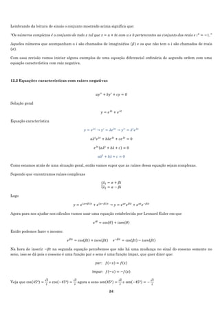 84
Lembrando da leitura de sinais o conjunto mostrado acima significa que:
“Os números complexos é o conjunto de todo 𝑧 tal que 𝑧 = 𝑎 + 𝑏𝑖 com a e b pertencentes ao conjunto dos reais e 𝑖2
= −1.”
Aqueles números que acompanham o 𝑖 são chamados de imaginários (𝛽) e os que não tem o 𝑖 são chamados de reais
(𝛼).
Com essa revisão vamos iniciar alguns exemplos de uma equação diferencial ordinária de segunda ordem com uma
equação característica com raiz negativa.
12.2 Equações características com raízes negativas
𝑎𝑦′′
+ 𝑏𝑦′
+ 𝑐𝑦 = 0
Solução geral
𝑦 = 𝑒 𝜆𝑡
+ 𝑒 𝜆𝑡
Equação característica
𝑦 = 𝑒 𝜆𝑡
→ 𝑦′
= 𝜆𝑒 𝜆𝑡
→ 𝑦′′
= 𝜆2
𝑒 𝜆𝑡
𝑎𝜆2
𝑒 𝜆𝑡
+ 𝑏𝜆𝑒 𝜆𝑡
+ 𝑐𝑒 𝜆𝑡
= 0
𝑒 𝜆𝑡(𝑎𝜆2
+ 𝑏𝜆 + 𝑐) = 0
𝑎𝜆2
+ 𝑏𝜆 + 𝑐 = 0
Como estamos atrás de uma situação geral, então vamos supor que as raízes dessa equação sejam complexas.
Supondo que encontramos raízes complexas
{
𝜆1 = 𝛼 + 𝛽𝑖
𝜆2 = 𝛼 − 𝛽𝑖
Logo
𝑦 = 𝑒(𝛼+𝛽𝑖)𝑡
+ 𝑒(𝛼−𝛽𝑖)𝑡
→ 𝑦 = 𝑒 𝛼𝑡
𝑒 𝛽𝑖𝑡
+ 𝑒 𝛼𝑡
𝑒−𝛽𝑖𝑡
Agora para nos ajudar nos cálculos vamos usar uma equação estabelecida por Leonard Euler em que
𝑒 𝑖𝜃
= cos(𝜃) + 𝑖𝑠𝑒𝑛(𝜃)
Então podemos fazer o mesmo:
𝑒 𝛽𝑖𝑡
= cos(𝛽𝑡) + 𝑖𝑠𝑒𝑛(𝛽𝑡) 𝑒−𝛽𝑖𝑡
= cos(𝛽𝑡) − 𝑖𝑠𝑒𝑛(𝛽𝑡)
Na hora de inserir −𝛽𝑡 na segunda equação percebemos que não há uma mudança no sinal do cosseno somente no
seno, isso se dá pois o cosseno é uma função par e seno é uma função ímpar, que quer dizer que:
𝑝𝑎𝑟: 𝑓(−𝑥) = 𝑓(𝑥)
í𝑚𝑝𝑎𝑟: 𝑓(−𝑥) = −𝑓(𝑥)
Veja que cos(45°) =
√2
2
e cos(−45°) =
√2
2
agora o seno sen(45°) =
√2
2
e sen(−45°) = −
√2
2
 