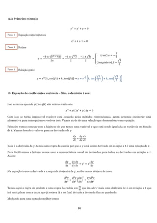 86
12.3 Primeiro exemplo
𝑦′′
+ 𝑦′
+ 𝑦 = 0
Equação característica
𝜆2
+ 𝜆 + 1 = 0
Raízes
𝑥 =
−𝑏 ± √𝑏2 − 4𝑎𝑐
2𝑎
→
−1 ± √−3
2
→
−1 ± √3𝑖
2
→
{
(𝑟𝑒𝑎𝑙) 𝛼 = −
1
2
(𝑖𝑚𝑎𝑔𝑖𝑛á𝑟𝑖𝑜) 𝛽 =
√3
2
Solução geral
𝑦 = 𝑒 𝛼𝑡[𝑘1 cos(𝛽𝑡) + 𝑘2 sen(𝛽𝑡)] → 𝑦 = 𝑒−
𝑡
2 [𝑘1 cos (
√3
2
𝑡) + 𝑘2 sen (
√3
2
𝑡)]
13. Equação de coeficientes variáveis – Sim, o demônio é real
Isso acontece quando 𝑝(𝑡) e 𝑞(𝑡) são valores variáveis:
𝑦′′
+ 𝑝(𝑡)𝑦′
+ 𝑞(𝑡)𝑦 = 0
Com isso se torna impossível resolver esta equação pelos métodos convencionais, agora devemos encontrar uma
alternativa para conseguirmos resolver isso. Vamos atrás de uma relação que desmembrar essa equação.
Primeiro vamos começar com a hipótese de que temos uma variável 𝑥 que está sendo igualada as variáveis em função
de 𝑡. Vamos descobrir valores para as derivadas de 𝑦
𝑑𝑦
𝑑𝑡
=
𝑑𝑦
𝑑𝑥
𝑑𝑥
𝑑𝑡
Essa é a derivada de 𝑦, temos uma regra da cadeia por que o 𝑦 está sendo derivado em relação a 𝑡 é uma relação de 𝑥.
Para facilitarmos a leitura vamos usar a nomenclatura usual de derivadas para todas as derivadas em relação a 𝑡.
Assim:
𝑑𝑦
𝑑𝑡
=
𝑑𝑦
𝑑𝑥
𝑑𝑥
𝑑𝑡
→ 𝑦′
= 𝑥′
𝑑𝑦
𝑑𝑥
Na equação temos a derivada e a segunda derivada de 𝑦, então vamos derivar de novo.
𝑑2
𝑦
𝑑𝑡2
=
𝑑2
𝑦
𝑑𝑥2
(
𝑑𝑥
𝑑𝑡
)
2
+
𝑑𝑦
𝑑𝑥
𝑑2
𝑥
𝑑𝑡2
Temos aqui a regra do produto e uma regra da cadeia em
𝑑𝑦
𝑑𝑥
que irá abrir mais uma derivada de 𝑥 em relação a 𝑡 que
irá multiplicar com a outra que já estava lá e no final de tudo a derivada fica ao quadrado.
Mudando para uma notação melhor temos
Passo 1
Passo 3
Passo 2
 