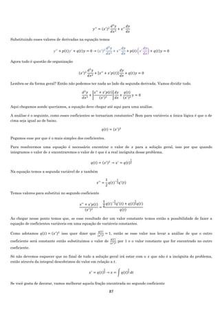 87
𝑦′′
= (𝑥′)2
𝑑2
𝑦
𝑑𝑥2
+ 𝑥′
′
𝑑𝑦
𝑑𝑥
Substituindo esses valores de derivadas na equação temos
𝑦′′
+ 𝑝(𝑡)𝑦′
+ 𝑞(𝑡)𝑦 = 0 → (𝑥′)2
𝑑2
𝑦
𝑑𝑥2
+ 𝑥′
′
𝑑𝑦
𝑑𝑥
+ 𝑝(𝑡) (𝑥′
𝑑𝑦
𝑑𝑥
) + 𝑞(𝑡)𝑦 = 0
Agora tudo é questão de organização
(𝑥′)2
𝑑2
𝑦
𝑑𝑥2
+ [𝑥′′
+ 𝑥′
𝑝(𝑡)]
𝑑𝑦
𝑑𝑥
+ 𝑞(𝑡)𝑦 = 0
Lembra-se da forma geral? Então não podemos ter nada ao lado da segunda derivada. Vamos dividir tudo.
𝑑2
𝑦
𝑑𝑥2
+ [
𝑥′′
+ 𝑥′
𝑝(𝑡)
(𝑥′)2
]
𝑑𝑦
𝑑𝑥
+
𝑞(𝑡)
(𝑥′)2
𝑦 = 0
Aqui chegamos aonde queríamos, a equação deve chegar até aqui para uma análise.
A análise é o seguinte, como esses coeficientes se tornariam constantes? Bom para variáveis a única lógica é que o de
cima seja igual ao de baixo.
𝑞(𝑡) = (𝑥′)2
Pegamos esse por que é o mais simples dos coeficientes.
Para resolvermos uma equação é necessário encontrar o valor de 𝑥 para a solução geral, isso por que quando
integramos o valor de 𝑥 encontraremos o valor de 𝑡 que é a real incógnita desse problema.
𝑞(𝑡) = (𝑥′)2
→ 𝑥′
= 𝑞(𝑡)
1
2
Na equação temos a segunda variável de 𝑥 também
𝑥′′
=
1
2
𝑞(𝑡)−
1
2 𝑞′(𝑡)
Temos valores para substitui no segundo coeficiente
𝑥′′
+ 𝑥′
𝑝(𝑡)
(𝑥′)2
=
1
2
𝑞(𝑡)−
1
2 𝑞′(𝑡) + 𝑞(𝑡)
1
2 𝑞(𝑡)
𝑞(𝑡)
Ao chegar nesse ponto temos que, se esse resultado der um valor constante temos então a possibilidade de fazer a
equação de coeficientes variáveis em uma equação de variáveis constantes.
Como adotamos 𝑞(𝑡) = (𝑥′)2
isso quer dizer que
𝑞(𝑡)
(𝑥′)2 = 1, então se esse valor nos levar a análise de que o outro
coeficiente será constante então substituímos o valor de
𝑞(𝑡)
(𝑥′)2 por 1 e o valor constante que for encontrado no outro
coeficiente.
Só não devemos esquecer que no final de tudo a solução geral irá estar com o 𝑥 que não é a incógnita do problema,
então através da integral descobrimos do valor em relação a 𝑡.
𝑥′
= 𝑞(𝑡)
1
2 → 𝑥 = ∫ 𝑞(𝑡)
1
2 𝑑𝑡
Se você gosta de decorar, vamos melhorar aquela fração encontrada no segundo coeficiente
 