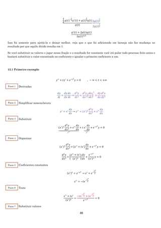 88
1
2
𝑞(𝑡)−
1
2 𝑞′(𝑡) + 𝑞(𝑡)
1
2 𝑞(𝑡)
𝑞(𝑡)
2𝑞(𝑡)
1
2
2𝑞(𝑡)
1
2
𝑞′(𝑡) + 2𝑝(𝑡)𝑞(𝑡)
2𝑞(𝑡)3/2
Isso foi somente para ajeitá-la e deixar melhor, veja que o que foi adicionado em laranja não faz mudança no
resultado por que aquilo divido resulta em 1.
Se você substituir os valores e jogar nessa fração e o resultado for constante você irá pular todo processo feito antes e
bastará substituir o valor encontrado no coeficiente e igualar o primeiro coeficiente a um.
13.1 Primeiro exemplo
𝑦′′
+ 𝑡𝑦′
+ 𝑒−𝑡2
𝑦 = 0 , − ∞ < 𝑡 < +∞
Derivadas
𝑑𝑦
𝑑𝑡
=
𝑑𝑦
𝑑𝑥
𝑑𝑥
𝑑𝑡
→
𝑑2
𝑦
𝑑𝑡2
=
𝑑2
𝑦
𝑑𝑥2
(
𝑑𝑥
𝑑𝑡
)
2
+
𝑑𝑦
𝑑𝑥
𝑑2
𝑥
𝑑𝑡2
Simplificar nomenclatura
𝑦′
= 𝑥′
𝑑𝑦
𝑑𝑥
→ 𝑦′′
= (𝑥′)2
𝑑2
𝑦
𝑑𝑥2
+ 𝑥′′
𝑑𝑦
𝑑𝑥
Substituir
(𝑥′)2
𝑑2
𝑦
𝑑𝑥2
+ 𝑥′′
𝑑𝑦
𝑑𝑥⏟
𝑦′′
+ 𝑡 𝑥′
𝑑𝑦
𝑑𝑥⏟
𝑦′
+ 𝑒−𝑡2
𝑦 = 0
Organizar
(𝑥′)2
𝑑2
𝑦
𝑑𝑥2
+ [𝑥′′
+ 𝑡𝑥′]
𝑑𝑦
𝑑𝑥
+ 𝑒−𝑡2
𝑦 = 0
𝑑2
𝑦
𝑑𝑥2
+ [
𝑥′′
+ 𝑡𝑥′
(𝑥′)2
]
𝑑𝑦
𝑑𝑥
+
𝑒−𝑡2
(𝑥′)2
𝑦 = 0
Coeficientes constantes
(𝑥′)2
= 𝑒−𝑡2
→ 𝑥′
= 𝑒−
𝑡2
2
𝑥′′
= −𝑡𝑒−
𝑡2
2
Teste
𝑥′′
+ 𝑡𝑥′
(𝑥′)2
=
−𝑡𝑒−
𝑡2
2 + 𝑡𝑒−
𝑡2
2
𝑒−𝑡2 = 0
Substituir valores
Passo 1
Passo 2
Passo 3
Passo 4
Passo 5
Passo 6
Passo 7
 