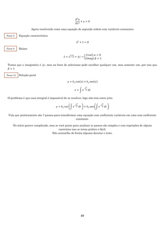 89
𝑑2
𝑦
𝑑𝑥2
+ 𝑦 = 0
Agora resolvendo como uma equação de segunda ordem com variáveis constantes
Equação característica
𝜆2
+ 1 = 0
Raízes
𝜆 = √−1 = ±𝑖 → {
(𝑟𝑒𝑎𝑙) 𝛼 = 0
(𝑖𝑚𝑎𝑔) 𝛽 = 1
Temos que o imaginário é ±𝑖, mas na hora de selecionar pode escolher qualquer um, mas somente um, por isso que
𝛽 = 1
Solução geral
𝑦 = 𝑘1 cos(𝑥) + 𝑘2 sen(𝑥)
𝑥 = ∫ 𝑒−
𝑡2
2 𝑑𝑡
O problema é que essa integral é impossível de se resolver, logo não tem outro jeito
𝑦 = 𝑘1 cos (∫ 𝑒−
𝑡2
2 𝑑𝑡 ) + 𝑘2 sen (∫ 𝑒−
𝑡2
2 𝑑𝑡 )
Veja que praticamente são 7 passos para transformar uma equação com coeficiente variáveis em uma com coeficiente
constante.
No início parece complicado, mas se você parar para analisar os passos são simples e com repetições de alguns
exercícios isso se torna prático e fácil.
Não aconselho de forma alguma decorar o teste.
Passo 8
Passo 9
Passo 10
 