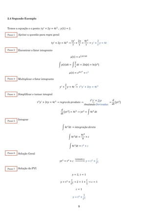 9
2.4 Segundo Exemplo
Temos a equação e o ponto: t𝑦′
+ 2𝑦 = 4𝑡2
, 𝑦(1) = 2.
Ajeitar a questão para regra geral
t𝑦′
+ 2𝑦 = 4𝑡2
→
t𝑦′
𝑡
+
2𝑦
𝑡
=
4𝑡2
𝑡
→ 𝑦′
+
2
𝑡
𝑦 = 4𝑡
Encontrar o fator integrante
𝜇(𝑡) = 𝑒∫ 𝑝(𝑡)𝑑𝑡
∫ 𝑝(𝑡)𝑑𝑡 = ∫
2
𝑡
𝑑𝑡 = 2ln|𝑡| = ln⁡|𝑡2
|
𝜇(𝑡) = 𝑒ln 𝑡2
= 𝑡2
Multiplicar o fator integrante
𝑦′
+
2
𝑡
𝑦 = 4𝑡
𝑡2
→ 𝑡2
𝑦′
+ 2𝑡𝑦 = 4𝑡3
Simplificar e tornar integral
𝑡2
𝑦′
+ 2𝑡𝑦 = 4𝑡3
→ 𝑟𝑒𝑔𝑟𝑎 𝑑𝑜 𝑝𝑟𝑜𝑑𝑢𝑡𝑜 →
𝑡2
𝑦′ + 2𝑡𝑦
𝐴𝑛𝑢𝑙𝑎𝑛𝑑𝑜 𝐷𝑒𝑟𝑖𝑣𝑎𝑑𝑎𝑠
→
𝑑
𝑑𝑡
[𝑦𝑡2
]
𝑑
𝑑𝑡
[𝑦𝑡2] = 4𝑡3
→ 𝑦𝑡2
= ∫ 4𝑡3
𝑑𝑡
Integrar
∫ 4𝑡3
𝑑𝑡 → 𝑖𝑛𝑡𝑒𝑔𝑟𝑎çã𝑜 𝑑𝑖𝑟𝑒𝑡𝑎
∫ 4𝑡3
𝑑𝑡 =
4𝑡4
4
+ 𝑐
∫ 4𝑡3
𝑑𝑡 = 𝑡4
+ 𝑐
Solução Geral
𝑦𝑡2
= 𝑡4
+ 𝑐
𝑖𝑠𝑜𝑙𝑎𝑛𝑑𝑜 𝑦
→ 𝑦 = 𝑡2
+
𝑐
𝑡2
Solução do PVI
𝑦 = 2, 𝑡 = 1
𝑦 = 𝑡2
+
𝑐
𝑡2
→ 2 = 1 +
𝑐
1
→ 𝑐 = 1
𝑐 = 1
𝑦 = 𝑡2
+
1
𝑡2
Passo 1
Passo 2
Passo 3
Passo 4
Passo 5
Passo 6
Passo 7
 