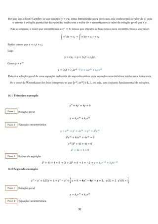 91
Por que isso é bom? Lembre-se que usamos 𝑦 = 𝑣𝑦1 como ferramenta para este caso, nós conhecemos o valor de 𝑦1 pois
o mesmo é solução particular da equação, então com o valor de 𝑣 encontramos o valor da solução geral que é 𝑦.
Não se engane, o valor que encontramos é 𝑣′′
= 0, temos que integrá-lo duas vezes para encontrarmos o seu valor.
∫ 𝑣′′
𝑑𝑣 = 𝑐1 → ∫ 𝑣′
𝑑𝑣 = 𝑐1 𝑡 + 𝑐2
Então temos que 𝑣 = 𝑐1 𝑡 + 𝑐2
Logo
𝑦 = 𝑣𝑦1 → 𝑦 = (𝑐1 𝑡 + 𝑐2)𝑦1
Como 𝑦 = 𝑒 𝜆𝑡
𝑦 = (𝑐1 𝑡 + 𝑐2)𝑒 𝜆𝑡
→ 𝑦 = 𝑐1 𝑒 𝜆𝑡
+ 𝑐2 𝑡𝑒 𝜆𝑡
Esta é a solução geral de uma equação ordinária de segunda ordem cuja equação característica tenha uma única raiz.
Se o teste do Wronskiano for feito comprova-se que {𝑒 𝜆𝑡
, 𝑡𝑒 𝜆𝑡
} é L.I., ou seja, um conjunto fundamental de soluções.
14.1 Primeiro exemplo
𝑦′′
+ 4𝑦′
+ 4𝑦 = 0
Solução geral
𝑦 = 𝑘1 𝑒 𝜆𝑡
+ 𝑘2 𝑒 𝜆𝑡
Equação característica
𝑦 = 𝑒 𝜆𝑡
→ 𝑦′
= 𝜆𝑒 𝜆𝑡
→ 𝑦′′
= 𝜆2
𝑒 𝜆𝑡
𝜆2
𝑒 𝜆𝑡
+ 4𝜆𝑒 𝜆𝑡
+ 4𝑒 𝜆𝑡
= 0
𝑒 𝜆𝑡(𝜆2
+ 4𝜆 + 4) = 0
𝜆2
+ 4𝜆 + 4 = 0
Raízes da equação
𝜆2
+ 4𝜆 + 4 = 0 → (𝜆 + 2)2
= 0 → 𝜆 = −2 → 𝑦 = 𝑘1 𝑒−2𝑡
+ 𝑘2 𝑡𝑒−2𝑡
14.2 Segundo exemplo
𝑦′′
− 𝑦′
+ 0,25𝑦 = 0 → 𝑦′′
− 𝑦′
+
1
4
𝑦 = 0 → 𝟒𝒚′′
− 𝟒𝒚′
+ 𝒚 = 𝟎, 𝑦(0) = 2 𝑦′(0) =
1
3
Solução geral
𝑦 = 𝑘1 𝑒 𝜆𝑡
+ 𝑘2 𝑒 𝜆𝑡
Equação característica
Passo 1
Passo 2
Passo 3
Passo 1
Passo 2
 