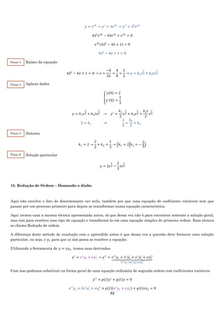 92
𝑦 = 𝑒 𝜆𝑡
→ 𝑦′
= 𝜆𝑒 𝜆𝑡
→ 𝑦′′
= 𝜆2
𝑒 𝜆𝑡
4𝜆2
𝑒 𝜆𝑡
− 4𝜆𝑒 𝜆𝑡
+ 𝑒 𝜆𝑡
= 0
𝑒 𝜆𝑡(4𝜆2
− 4𝜆 + 1) = 0
4𝜆2
− 4𝜆 + 1 = 0
Raízes da equação
4𝜆2
− 4𝜆 + 1 = 0 → 𝜆 =
−𝑏
2𝑎
=
4
8
=
1
2
→ 𝑦 = 𝑘1 𝑒
𝑡
2 + 𝑘2 𝑡𝑒
𝑡
2
Aplicar dados
{
𝑦(0) = 2
𝑦′(0) =
1
3
𝑦 = 𝑘1 𝑒
𝑡
2 + 𝑘2 𝑡𝑒
𝑡
2 → 𝑦′
=
𝑘1
2
𝑒
𝑡
2 + 𝑘2 𝑒
𝑡
2 +
𝑘2 𝑡
2
𝑒
𝑡
2
2 = 𝑘1 →
1
3
=
𝑘1
2
+ 𝑘2
Sistema
𝑘1 = 2 →
2
2
+ 𝑘2 =
1
3
→ (𝑘1 = 2|𝑘2 = −
2
3
)
Solução particular
𝑦 = 2𝑒
𝑡
2 −
2
3
𝑡𝑒
𝑡
2
15. Redução de Ordem – Domando o diabo
Aqui não envolve o fato do discriminante ser nulo, também por que uma equação de coeficiente variáveis tem que
passar por um processo primeiro para depois se transformar numa equação característica.
Aqui iremos usar a mesma técnica apresentada antes, só que dessa vez não é para encontrar somente a solução geral,
mas sim para resolver esse tipo de equação e transformá-la em uma equação simples de primeira ordem. Essa técnica
se chama Redução de ordem.
A diferença deste método de resolução com o aprendido antes é que dessa vez a questão deve fornecer uma solução
particular, ou seja, o 𝑦1 para que aí sim possa se resolver a equação.
Utilizando a ferramenta de 𝑦 = 𝑣𝑦1, temos suas derivadas:
𝑦′
= 𝑣′
𝑦1 + 𝑣𝑦1
′
→ 𝑦′′
= 𝑣′′
𝑦1 + 𝑣′
𝑦1
′
+ 𝑣′
𝑦1
′
+ 𝑣𝑦1
′′
⏟
𝑣′′ 𝑦1+2𝑣′ 𝑦1
′+𝑣𝑦1
′′
Com isso podemos substituir na forma geral de uma equação ordinária de segunda ordem com coeficientes variáveis
𝑦′′
+ 𝑝(𝑡)𝑦′
+ 𝑞(𝑡)𝑦 = 0
𝑣′′
𝑦1 + 2𝑣′
𝑦1
′
+ 𝑣𝑦1
′′
+ 𝑝(𝑡)(𝑣′
𝑦1 + 𝑣𝑦1
′ ) + 𝑞(𝑡)𝑣𝑦1 = 0
Passo 6
Passo 3
Passo 4
Passo 5
 