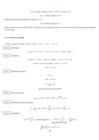 93
𝑣′′
𝑦1 + 𝑣′(2𝑦1
′
+ 𝑝(𝑡)𝑦1) + 𝑣(𝑦1
′′
+ 𝑝(𝑡)𝑦1
′
+ 𝑞(𝑡)𝑦1) = 0
𝑣′′
𝑦1 + 𝑣′(2𝑦1
′
+ 𝑝(𝑡)𝑦1) = 0
Utilizamos a técnica de redução de ordem: 𝑢 = 𝑣′
𝑢′
𝑦1 + 𝑢(2𝑦1
′
+ 𝑝(𝑡)𝑦1) = 0
Nesta forma temos um simples PVI, sendo que sua solução geral deve ser dada como a de um equação característica
de raiz única.
14.1 Primeiro exemplo
Temos a equação de Euler: 2𝑡2
𝑦′′
+ 3𝑡𝑦′
− 𝑦 = 0 , 𝑡 > 0 , 𝑦1 = 𝑡−1
Derivadas
𝑦 = 𝑣𝑡−1
→ 𝑦′
= 𝑣′
𝑡−1
− 𝑣𝑡−2
→ 𝑦′′
= 𝑣′′
𝑡−1
− 2𝑣′
𝑡−2
+ 2𝑣𝑡−3
Substituir
2𝑡2(𝑣′′
𝑡−1
− 2𝑣′
𝑡−2
+ 2𝑣𝑡−3) + 3𝑡(𝑣′
𝑡−1
− 𝑣𝑡−2) − 𝑣𝑡−1
= 0
𝑣′′
2𝑡 + 𝑣′(−4 + 3) + 𝑣(4𝑡−1
− 3𝑡−1
− 𝑡−1) = 0
2𝑡𝑣′′
− 𝑣′
= 0
Redução de ordem
𝑢 = 𝑣′
2𝑡𝑢′
− 𝑢 = 0
𝑢′
−
1
2𝑡
𝑢 = 0
Resolução normal de um PVI
Fator integrante
𝜇(𝑡) = 𝑒∫ 𝑝(𝑡)𝑑𝑡 = −
1
2 ∫
1
𝑡
= −
1
2
ln|𝑡|
= 𝑒
ln|𝑡
−
1
2|
= 𝑡−
1
2
Multiplicar fator integrante
𝑢′
−
1
2𝑡
𝑢 = 0 → 𝑢′
𝑡−
1
2 −
𝑡−
1
2
2𝑡
𝑢 = 0 → 𝑢′
𝑡−
1
2 −
𝑡−
3
2
2
𝑢 = 0
Simplificar
𝑢′
𝑡−
1
2 −
𝑡−
3
2
2
𝑢 → 𝑟𝑒𝑔𝑟𝑎 𝑑𝑜 𝑝𝑟𝑜𝑑𝑢𝑡𝑜 → 𝑡−
1
2 𝑢′
+ −
𝑡−
3
2
2
𝑢
𝐴𝑛𝑢𝑙𝑎𝑛𝑑𝑜 𝐷𝑒𝑟𝑖𝑣𝑎𝑑𝑎𝑠
→
𝑑
𝑑𝑡
[𝑢𝑡−
1
2]
𝑑
𝑑𝑡
[𝑢𝑡−
1
2] = 0 → 𝑢𝑡−
1
2 = 𝑐1
Passo 1
Passo 2
Passo 3
Passo 4
Passo 5
Passo 6
 