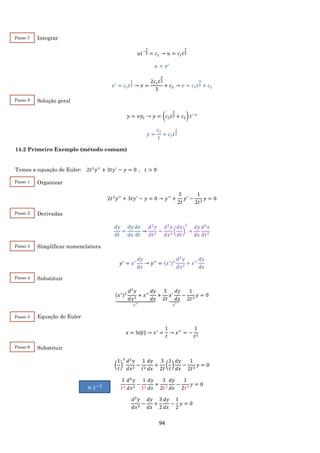 94
Integrar
𝑢𝑡−
1
2 = 𝑐1 → 𝑢 = 𝑐1 𝑡
1
2
𝑢 = 𝑣′
𝑣′
= 𝑐1 𝑡
1
2 → 𝑣 =
2𝑐1 𝑡
3
2
3
+ 𝑐2 → 𝑣 = 𝑐3 𝑡
3
2 + 𝑐2
Solução geral
𝑦 = 𝑣𝑦1 → 𝑦 = (𝑐3 𝑡
3
2 + 𝑐2) 𝑡−1
𝑦 =
𝑐2
𝑡
+ 𝑐3 𝑡
1
2
14.2 Primeiro Exemplo (método comum)
Temos a equação de Euler: 2𝑡2
𝑦′′
+ 3𝑡𝑦′
− 𝑦 = 0 , 𝑡 > 0
Organizar
2𝑡2
𝑦′′
+ 3𝑡𝑦′
− 𝑦 = 0 → 𝑦′′
+
3
2𝑡
𝑦′
−
1
2𝑡2
𝑦 = 0
Derivadas
𝑑𝑦
𝑑𝑡
=
𝑑𝑦
𝑑𝑥
𝑑𝑥
𝑑𝑡
→
𝑑2
𝑦
𝑑𝑡2
=
𝑑2
𝑦
𝑑𝑥2
(
𝑑𝑥
𝑑𝑡
)
2
+
𝑑𝑦
𝑑𝑥
𝑑2
𝑥
𝑑𝑡2
Simplificar nomenclatura
𝑦′
= 𝑥′
𝑑𝑦
𝑑𝑥
→ 𝑦′′
= (𝑥′)2
𝑑2
𝑦
𝑑𝑥2
+ 𝑥′′
𝑑𝑦
𝑑𝑥
Substituir
(𝑥′)2
𝑑2
𝑦
𝑑𝑥2
+ 𝑥′′
𝑑𝑦
𝑑𝑥⏟
𝑦′′
+
3
2𝑡
𝑥′
𝑑𝑦
𝑑𝑥⏟
𝑦′
−
1
2𝑡2
𝑦 = 0
Equação de Euler
𝑥 = ln|𝑡| → 𝑥′
=
1
𝑡
→ 𝑥′′
= −
1
𝑡2
Substituir
(
1
𝑡
)
2
𝑑2
𝑦
𝑑𝑥2
−
1
𝑡2
𝑑𝑦
𝑑𝑥
+
3
2𝑡
(
1
𝑡
)
𝑑𝑦
𝑑𝑥
−
1
2𝑡2
𝑦 = 0
1
𝑡2
𝑑2
𝑦
𝑑𝑥2
−
1
𝑡2
𝑑𝑦
𝑑𝑥
+
3
2𝑡2
𝑑𝑦
𝑑𝑥
−
1
2𝑡2
𝑦 = 0
𝑑2
𝑦
𝑑𝑥2
−
𝑑𝑦
𝑑𝑥
+
3
2
𝑑𝑦
𝑑𝑥
−
1
2
𝑦 = 0
×⁡𝑡−2
Passo 7
Passo 8
Passo 1
Passo 2
Passo 3
Passo 4
Passo 5
Passo 6
 