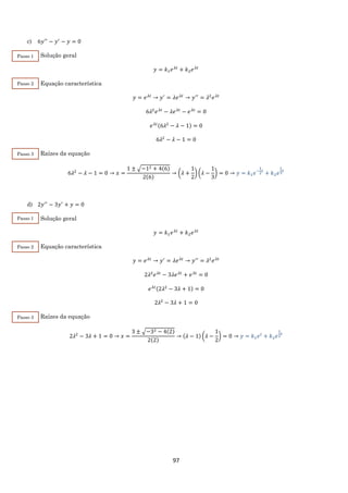 97
c) 6𝑦′′
− 𝑦′
− 𝑦 = 0
Solução geral
𝑦 = 𝑘1 𝑒 𝜆𝑡
+ 𝑘2 𝑒 𝜆𝑡
Equação característica
𝑦 = 𝑒 𝜆𝑡
→ 𝑦′
= 𝜆𝑒 𝜆𝑡
→ 𝑦′′
= 𝜆2
𝑒 𝜆𝑡
6𝜆2
𝑒 𝜆𝑡
− 𝜆𝑒 𝜆𝑡
− 𝑒 𝜆𝑡
= 0
𝑒 𝜆𝑡(6𝜆2
− 𝜆 − 1) = 0
6𝜆2
− 𝜆 − 1 = 0
Raízes da equação
6𝜆2
− 𝜆 − 1 = 0 → 𝑥 =
1 ± √−12 + 4(6)
2(6)
→ (𝜆 +
1
2
) (𝜆 −
1
3
) = 0 → 𝑦 = 𝑘1 𝑒−
1
2
𝑡
+ 𝑘2 𝑒
1
3
𝑡
d) 2𝑦′′
− 3𝑦′
+ 𝑦 = 0
Solução geral
𝑦 = 𝑘1 𝑒 𝜆𝑡
+ 𝑘2 𝑒 𝜆𝑡
Equação característica
𝑦 = 𝑒 𝜆𝑡
→ 𝑦′
= 𝜆𝑒 𝜆𝑡
→ 𝑦′′
= 𝜆2
𝑒 𝜆𝑡
2𝜆2
𝑒 𝜆𝑡
− 3𝜆𝑒 𝜆𝑡
+ 𝑒 𝜆𝑡
= 0
𝑒 𝜆𝑡(2𝜆2
− 3𝜆 + 1) = 0
2𝜆2
− 3𝜆 + 1 = 0
Raízes da equação
2𝜆2
− 3𝜆 + 1 = 0 → 𝑥 =
3 ± √−32 − 4(2)
2(2)
→ (𝜆 − 1) (𝜆 −
1
2
) = 0 → 𝑦 = 𝑘1 𝑒 𝑡
+ 𝑘2 𝑒
1
2
𝑡
Passo 1
Passo 3
Passo 2
Passo 3
Passo 2
Passo 1
 