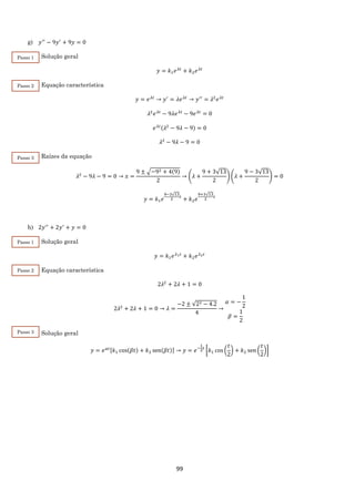 99
g) 𝑦′′
− 9𝑦′
+ 9𝑦 = 0
Solução geral
𝑦 = 𝑘1 𝑒 𝜆𝑡
+ 𝑘2 𝑒 𝜆𝑡
Equação característica
𝑦 = 𝑒 𝜆𝑡
→ 𝑦′
= 𝜆𝑒 𝜆𝑡
→ 𝑦′′
= 𝜆2
𝑒 𝜆𝑡
𝜆2
𝑒 𝜆𝑡
− 9𝜆𝑒 𝜆𝑡
− 9𝑒 𝜆𝑡
= 0
𝑒 𝜆𝑡(𝜆2
− 9𝜆 − 9) = 0
𝜆2
− 9𝜆 − 9 = 0
Raízes da equação
𝜆2
− 9𝜆 − 9 = 0 → 𝑥 =
9 ± √−92 + 4(9)
2
→ (𝜆 +
9 + 3√13
2
) (𝜆 +
9 − 3√13
2
) = 0
𝑦 = 𝑘1 𝑒
9−3√13
2
𝑡
+ 𝑘2 𝑒
9+3√13
2
𝑡
h) 2𝑦′′
+ 2𝑦′
+ 𝑦 = 0
Solução geral
𝑦 = 𝑘1 𝑒 𝜆1 𝑡
+ 𝑘2 𝑒 𝜆2 𝑡
Equação característica
2𝜆2
+ 2𝜆 + 1 = 0
2𝜆2
+ 2𝜆 + 1 = 0 → 𝜆 =
−2 ± √22 − 4.2
4
→
𝛼 = −
1
2
𝛽 =
1
2
Solução geral
𝑦 = 𝑒 𝛼𝑡[𝑘1 cos(𝛽𝑡) + 𝑘2 sen(𝛽𝑡)] → 𝑦 = 𝑒−
1
2
𝑡
[𝑘1 cos (
𝑡
2
) + 𝑘2 sen (
𝑡
2
)]
Passo 3
Passo 2
Passo 1
Passo 3
Passo 2
Passo 1
 