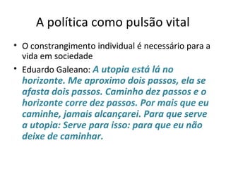 A política como pulsão vital
• O constrangimento individual é necessário para a
vida em sociedade
• Eduardo Galeano: A utopia está lá no
horizonte. Me aproximo dois passos, ela se
afasta dois passos. Caminho dez passos e o
horizonte corre dez passos. Por mais que eu
caminhe, jamais alcançarei. Para que serve
a utopia: Serve para isso: para que eu não
deixe de caminhar.
 