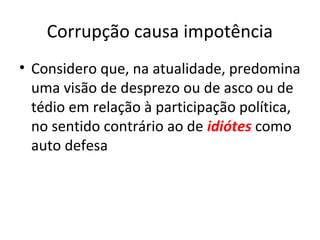Corrupção causa impotência
• Considero que, na atualidade, predomina
uma visão de desprezo ou de asco ou de
tédio em relação à participação política,
no sentido contrário ao de idiótes como
auto defesa
 