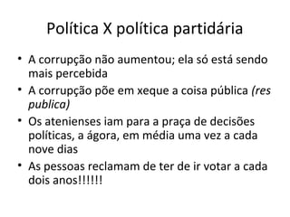 Política X política partidária
• A corrupção não aumentou; ela só está sendo
mais percebida
• A corrupção põe em xeque a coisa pública (res
publica)
• Os atenienses iam para a praça de decisões
políticas, a ágora, em média uma vez a cada
nove dias
• As pessoas reclamam de ter de ir votar a cada
dois anos!!!!!!
 