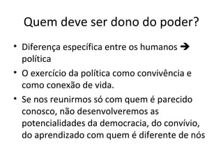 Quem deve ser dono do poder?
• Diferença específica entre os humanos 
política
• O exercício da política como convivência e
como conexão de vida.
• Se nos reunirmos só com quem é parecido
conosco, não desenvolveremos as
potencialidades da democracia, do convívio,
do aprendizado com quem é diferente de nós
 