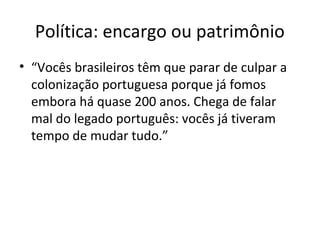 Política: encargo ou patrimônio
• “Vocês brasileiros têm que parar de culpar a
colonização portuguesa porque já fomos
embora há quase 200 anos. Chega de falar
mal do legado português: vocês já tiveram
tempo de mudar tudo.”
 