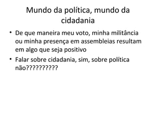 Mundo da política, mundo da
cidadania
• De que maneira meu voto, minha militância
ou minha presença em assembleias resultam
em algo que seja positivo
• Falar sobre cidadania, sim, sobre política
não??????????
 