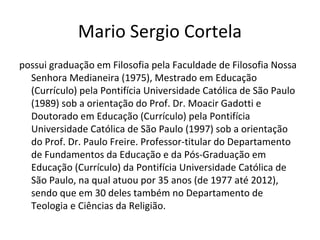 Mario Sergio Cortela
possui graduação em Filosofia pela Faculdade de Filosofia Nossa
Senhora Medianeira (1975), Mestrado em Educação
(Currículo) pela Pontifícia Universidade Católica de São Paulo
(1989) sob a orientação do Prof. Dr. Moacir Gadotti e
Doutorado em Educação (Currículo) pela Pontifícia
Universidade Católica de São Paulo (1997) sob a orientação
do Prof. Dr. Paulo Freire. Professor-titular do Departamento
de Fundamentos da Educação e da Pós-Graduação em
Educação (Currículo) da Pontifícia Universidade Católica de
São Paulo, na qual atuou por 35 anos (de 1977 até 2012),
sendo que em 30 deles também no Departamento de
Teologia e Ciências da Religião.
 