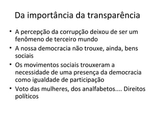 Da importância da transparência
• A percepção da corrupção deixou de ser um
fenômeno de terceiro mundo
• A nossa democracia não trouxe, ainda, bens
sociais
• Os movimentos sociais trouxeram a
necessidade de uma presença da democracia
como igualdade de participação
• Voto das mulheres, dos analfabetos.... Direitos
políticos
 