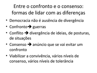 Entre o confronto e o consenso:
formas de lidar com as diferenças
• Democracia não é ausência de divergência
• Confronto guerras
• Conflito  divergência de ideias, de posturas,
de situações
• Consenso  anúncio que se vai evitar um
confronto
• Viabilizar a convivência, vários níveis de
consenso, vários níveis de tolerância
 
