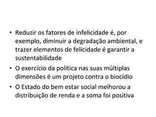 • Reduzir os fatores de infelicidade é, por
exemplo, diminuir a degradação ambiental, e
trazer elementos de felicidade é garantir a
sustentabilidade
• O exercício da política nas suas múltiplas
dimensões é um projeto contra o biocídio
• O Estado do bem estar social melhorou a
distribuição de renda e a soma foi positiva
 