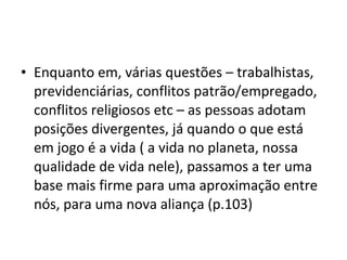 • Enquanto em, várias questões – trabalhistas,
previdenciárias, conflitos patrão/empregado,
conflitos religiosos etc – as pessoas adotam
posições divergentes, já quando o que está
em jogo é a vida ( a vida no planeta, nossa
qualidade de vida nele), passamos a ter uma
base mais firme para uma aproximação entre
nós, para uma nova aliança (p.103)
 