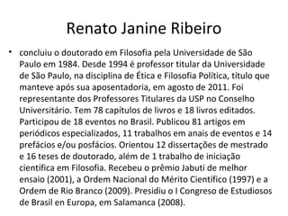 Renato Janine Ribeiro
• concluiu o doutorado em Filosofia pela Universidade de São
Paulo em 1984. Desde 1994 é professor titular da Universidade
de São Paulo, na disciplina de Ética e Filosofia Política, título que
manteve após sua aposentadoria, em agosto de 2011. Foi
representante dos Professores Titulares da USP no Conselho
Universitário. Tem 78 capítulos de livros e 18 livros editados.
Participou de 18 eventos no Brasil. Publicou 81 artigos em
periódicos especializados, 11 trabalhos em anais de eventos e 14
prefácios e/ou posfácios. Orientou 12 dissertações de mestrado
e 16 teses de doutorado, além de 1 trabalho de iniciação
científica em Filosofia. Recebeu o prêmio Jabuti de melhor
ensaio (2001), a Ordem Nacional do Mérito Científico (1997) e a
Ordem de Rio Branco (2009). Presidiu o I Congreso de Estudiosos
de Brasil en Europa, em Salamanca (2008).
 