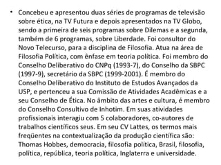 • Concebeu e apresentou duas séries de programas de televisão
sobre ética, na TV Futura e depois apresentados na TV Globo,
sendo a primeira de seis programas sobre Dilemas e a segunda,
também de 6 programas, sobre Liberdade. Foi consultor do
Novo Telecurso, para a disciplina de Filosofia. Atua na área de
Filosofia Política, com ênfase em teoria política. Foi membro do
Conselho Deliberativo do CNPq (1993-7), do Conselho da SBPC
(1997-9), secretário da SBPC (1999-2001). É membro do
Conselho Deliberativo do Instituto de Estudos Avançados da
USP, e pertenceu a sua Comissão de Atividades Acadêmicas e a
seu Conselho de Ética. No âmbito das artes e cultura, é membro
do Conselho Consultivo de Inhotim. Em suas atividades
profissionais interagiu com 5 colaboradores, co-autores de
trabalhos científicos seus. Em seu CV Lattes, os termos mais
freqüentes na contextualização da produção científica são:
Thomas Hobbes, democracia, filosofia política, Brasil, filosofia,
política, república, teoria política, Inglaterra e universidade.
 