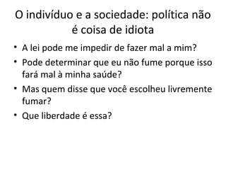 O indivíduo e a sociedade: política não
é coisa de idiota
• A lei pode me impedir de fazer mal a mim?
• Pode determinar que eu não fume porque isso
fará mal à minha saúde?
• Mas quem disse que você escolheu livremente
fumar?
• Que liberdade é essa?
 
