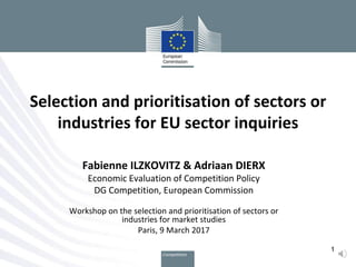 Fabienne ILZKOVITZ & Adriaan DIERX
Economic Evaluation of Competition Policy
DG Competition, European Commission
Workshop on the selection and prioritisation of sectors or
industries for market studies
Paris, 9 March 2017
Selection and prioritisation of sectors or
industries for EU sector inquiries
1
 