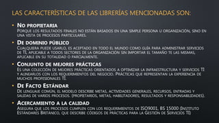 LAS CARACTERÍSTICAS DE LAS LIBRERÍAS MENCIONADAS SON:
• NO PROPIETARIA
PORQUE LOS RESULTADOS FINALES NO ESTÁN BASADOS EN UNA SIMPLE PERSONA U ORGANIZACIÓN, SINO EN
UNA VISTA DE PROCESOS PARTICULARES.
• DE DOMINIO PÚBLICO
CUALQUIERA PUEDE USARLO, ES ACEPTADO EN TODO EL MUNDO COMO GUÍA PARA ADMINISTRAR SERVICIOS
DE TI, APLICABLE A TODOS SECTORES DE LA ORGANIZACIÓN SIN IMPORTAR EL TAMAÑO TE LAS MISMAS,
APLICABLE EN SU TOTALIDAD O PARCIALMENTE.
• CONJUNTO DE MEJORES PRÁCTICAS
ES UNA COLECCIÓN DE MEJORES PRÁCTICAS ORIENTADOS A OPTIMIZAR LA INFRAESTRUCTURA Y SERVICIOS TI
Y ALINEARLOS CON LOS REQUERIMIENTOS DEL NEGOCIO. PRÁCTICAS QUE REPRESENTAN LA EXPERIENCIA DE
MUCHOS PROFESIONALES TI.
• DE FACTO ESTÁNDAR
DE LENGUAJE COMÚN, EL MODELO DESCRIBE METAS, ACTIVIDADES GENERALES, RECURSOS, ENTRADAS Y
SALIDAS DE VARIOS PROCESOS. (PROPIETARIOS, METAS, HABILITADORES, RESULTADOS Y RESPONSABILIDADES).
• ACERCAMIENTO A LA CALIDAD
ASEGURA QUE LOS PROCESOS CUMPLEN CON LOS REQUERIMIENTOS DE ISO9001, BS 15000 (INSTITUTO
ESTÁNDARES BRITÁNICO, QUE DESCRIBE CÓDIGOS DE PRÁCTICAS PARA LA GESTIÓN DE SERVICIOS TI)
 