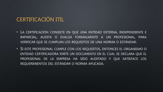 CERTIFICACIÓN ITIL
• LA CERTIFICACIÓN CONSISTE EN QUE UNA ENTIDAD EXTERNA, INDEPENDIENTE E
IMPARCIAL, AUDITA O EVALÚA FORMALMENTE A UN PROFESIONAL, PARA
VERIFICAR QUE SE CUMPLAN LOS REQUISITOS DE UNA NORMA O ESTÁNDAR.
• SI ESTE PROFESIONAL CUMPLE CON LOS REQUISITOS, ENTONCES EL ORGANISMO O
ENTIDAD CERTIFICADORA EMITE UN DOCUMENTO EN EL CUAL SE DECLARA QUE EL
PROFESIONAL DE LA EMPRESA HA SIDO AUDITADO Y QUE SATISFACE LOS
REQUERIMIENTOS DEL ESTÁNDAR O NORMA APLICADA.
 