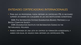 ENTIDADES CERTIFICADORAS INTERNACIONALES
• PARA QUE UN PROFESIONAL PUEDA OBTENER UN CERTIFICADO ITIL ES NECESARIO
SUPERAR UN EXAMEN EN CUALQUIERA DE LAS DOS INSTITUCIONES ACREDITADAS:
ISEB (THE INFORMATION SYSTEMS EXAMINATION BOARD): PERTENECE A LA
BRITISH COMPUTER SOCIETY
EXIN (EXAMINATION INSTITUTE FOR INFORMATION SCIENCE IN THE
NETHERLANDS). HOLANDA
• AMBOS DISPONEN DE UNA LISTA DE CENTROS DE FORMACIÓN ACREDITADOS, Y
AMBOS SON IGUAL DE VÁLIDOS PARA OBTENER LOS CERTIFICADOS ITIL.
 